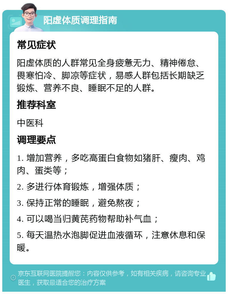 阳虚体质调理指南 常见症状 阳虚体质的人群常见全身疲惫无力、精神倦怠、畏寒怕冷、脚凉等症状，易感人群包括长期缺乏锻炼、营养不良、睡眠不足的人群。 推荐科室 中医科 调理要点 1. 增加营养，多吃高蛋白食物如猪肝、瘦肉、鸡肉、蛋类等； 2. 多进行体育锻炼，增强体质； 3. 保持正常的睡眠，避免熬夜； 4. 可以喝当归黄芪药物帮助补气血； 5. 每天温热水泡脚促进血液循环，注意休息和保暖。