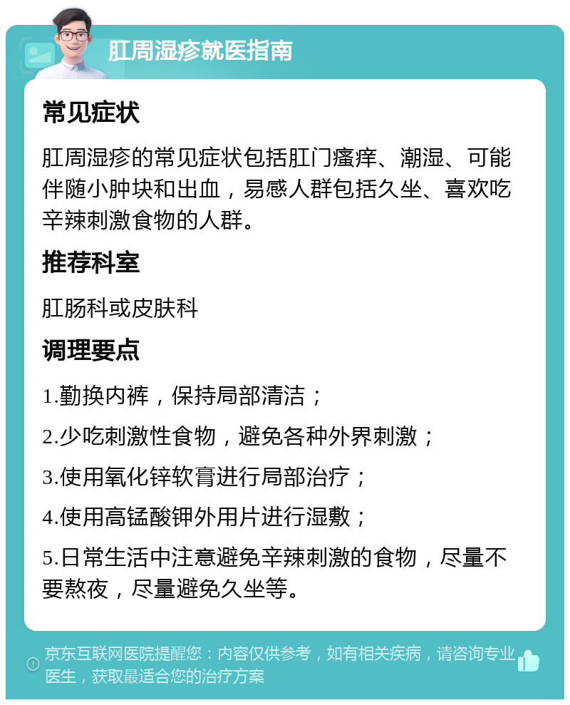 肛周湿疹就医指南 常见症状 肛周湿疹的常见症状包括肛门瘙痒、潮湿、可能伴随小肿块和出血，易感人群包括久坐、喜欢吃辛辣刺激食物的人群。 推荐科室 肛肠科或皮肤科 调理要点 1.勤换内裤，保持局部清洁； 2.少吃刺激性食物，避免各种外界刺激； 3.使用氧化锌软膏进行局部治疗； 4.使用高锰酸钾外用片进行湿敷； 5.日常生活中注意避免辛辣刺激的食物，尽量不要熬夜，尽量避免久坐等。