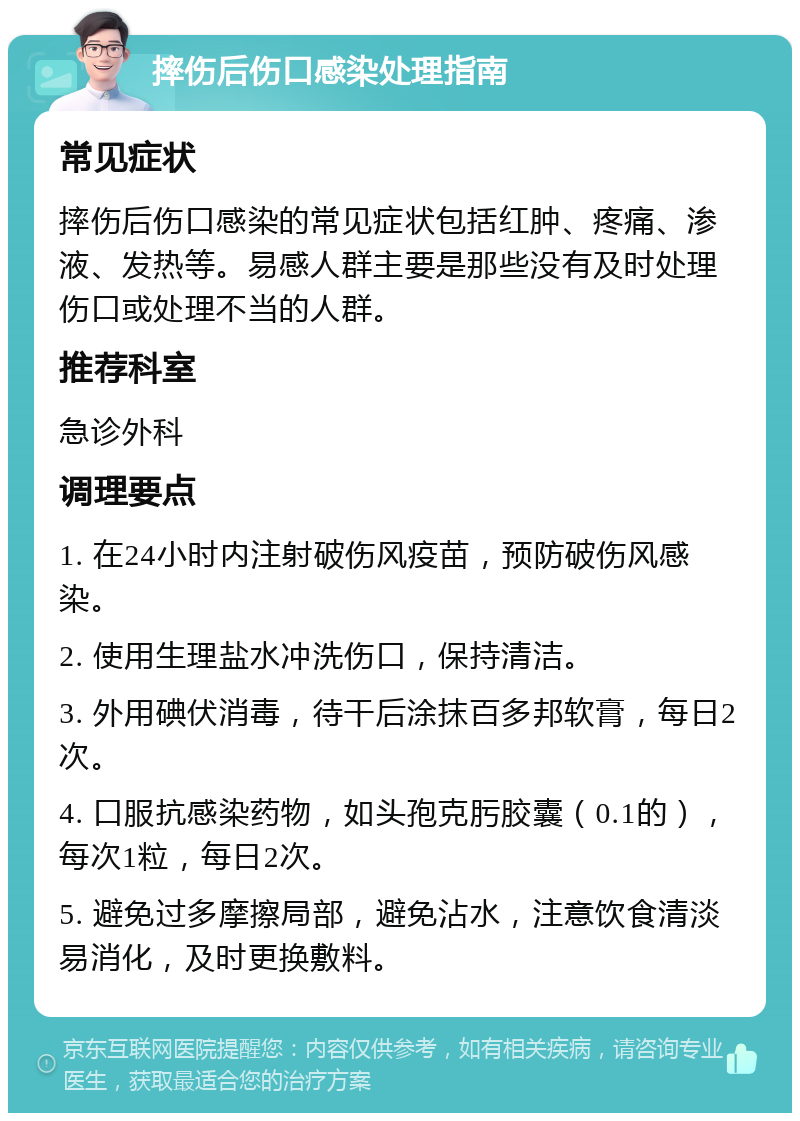 摔伤后伤口感染处理指南 常见症状 摔伤后伤口感染的常见症状包括红肿、疼痛、渗液、发热等。易感人群主要是那些没有及时处理伤口或处理不当的人群。 推荐科室 急诊外科 调理要点 1. 在24小时内注射破伤风疫苗，预防破伤风感染。 2. 使用生理盐水冲洗伤口，保持清洁。 3. 外用碘伏消毒，待干后涂抹百多邦软膏，每日2次。 4. 口服抗感染药物，如头孢克肟胶囊（0.1的），每次1粒，每日2次。 5. 避免过多摩擦局部，避免沾水，注意饮食清淡易消化，及时更换敷料。