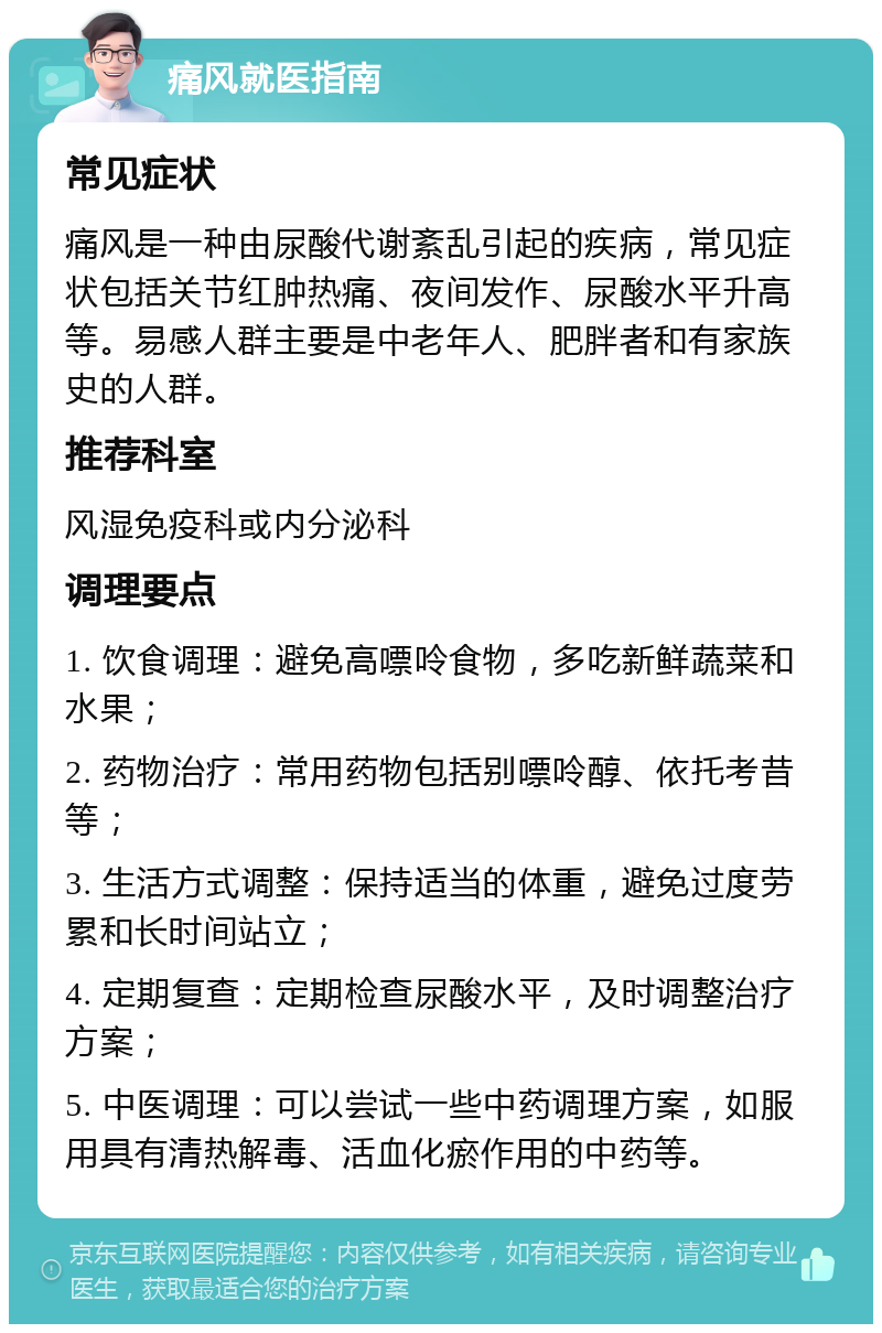 痛风就医指南 常见症状 痛风是一种由尿酸代谢紊乱引起的疾病，常见症状包括关节红肿热痛、夜间发作、尿酸水平升高等。易感人群主要是中老年人、肥胖者和有家族史的人群。 推荐科室 风湿免疫科或内分泌科 调理要点 1. 饮食调理：避免高嘌呤食物，多吃新鲜蔬菜和水果； 2. 药物治疗：常用药物包括别嘌呤醇、依托考昔等； 3. 生活方式调整：保持适当的体重，避免过度劳累和长时间站立； 4. 定期复查：定期检查尿酸水平，及时调整治疗方案； 5. 中医调理：可以尝试一些中药调理方案，如服用具有清热解毒、活血化瘀作用的中药等。