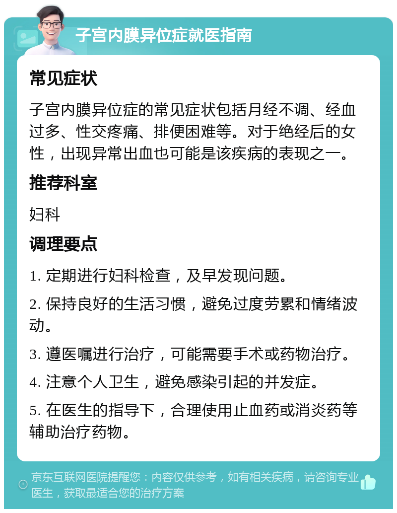 子宫内膜异位症就医指南 常见症状 子宫内膜异位症的常见症状包括月经不调、经血过多、性交疼痛、排便困难等。对于绝经后的女性，出现异常出血也可能是该疾病的表现之一。 推荐科室 妇科 调理要点 1. 定期进行妇科检查，及早发现问题。 2. 保持良好的生活习惯，避免过度劳累和情绪波动。 3. 遵医嘱进行治疗，可能需要手术或药物治疗。 4. 注意个人卫生，避免感染引起的并发症。 5. 在医生的指导下，合理使用止血药或消炎药等辅助治疗药物。