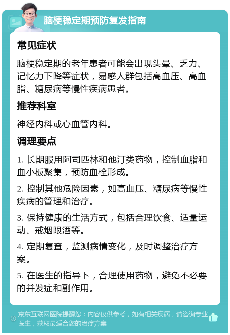 脑梗稳定期预防复发指南 常见症状 脑梗稳定期的老年患者可能会出现头晕、乏力、记忆力下降等症状，易感人群包括高血压、高血脂、糖尿病等慢性疾病患者。 推荐科室 神经内科或心血管内科。 调理要点 1. 长期服用阿司匹林和他汀类药物，控制血脂和血小板聚集，预防血栓形成。 2. 控制其他危险因素，如高血压、糖尿病等慢性疾病的管理和治疗。 3. 保持健康的生活方式，包括合理饮食、适量运动、戒烟限酒等。 4. 定期复查，监测病情变化，及时调整治疗方案。 5. 在医生的指导下，合理使用药物，避免不必要的并发症和副作用。