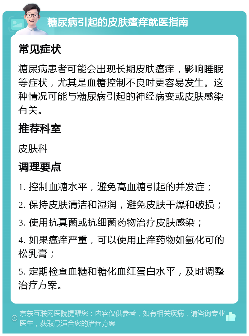 糖尿病引起的皮肤瘙痒就医指南 常见症状 糖尿病患者可能会出现长期皮肤瘙痒，影响睡眠等症状，尤其是血糖控制不良时更容易发生。这种情况可能与糖尿病引起的神经病变或皮肤感染有关。 推荐科室 皮肤科 调理要点 1. 控制血糖水平，避免高血糖引起的并发症； 2. 保持皮肤清洁和湿润，避免皮肤干燥和破损； 3. 使用抗真菌或抗细菌药物治疗皮肤感染； 4. 如果瘙痒严重，可以使用止痒药物如氢化可的松乳膏； 5. 定期检查血糖和糖化血红蛋白水平，及时调整治疗方案。