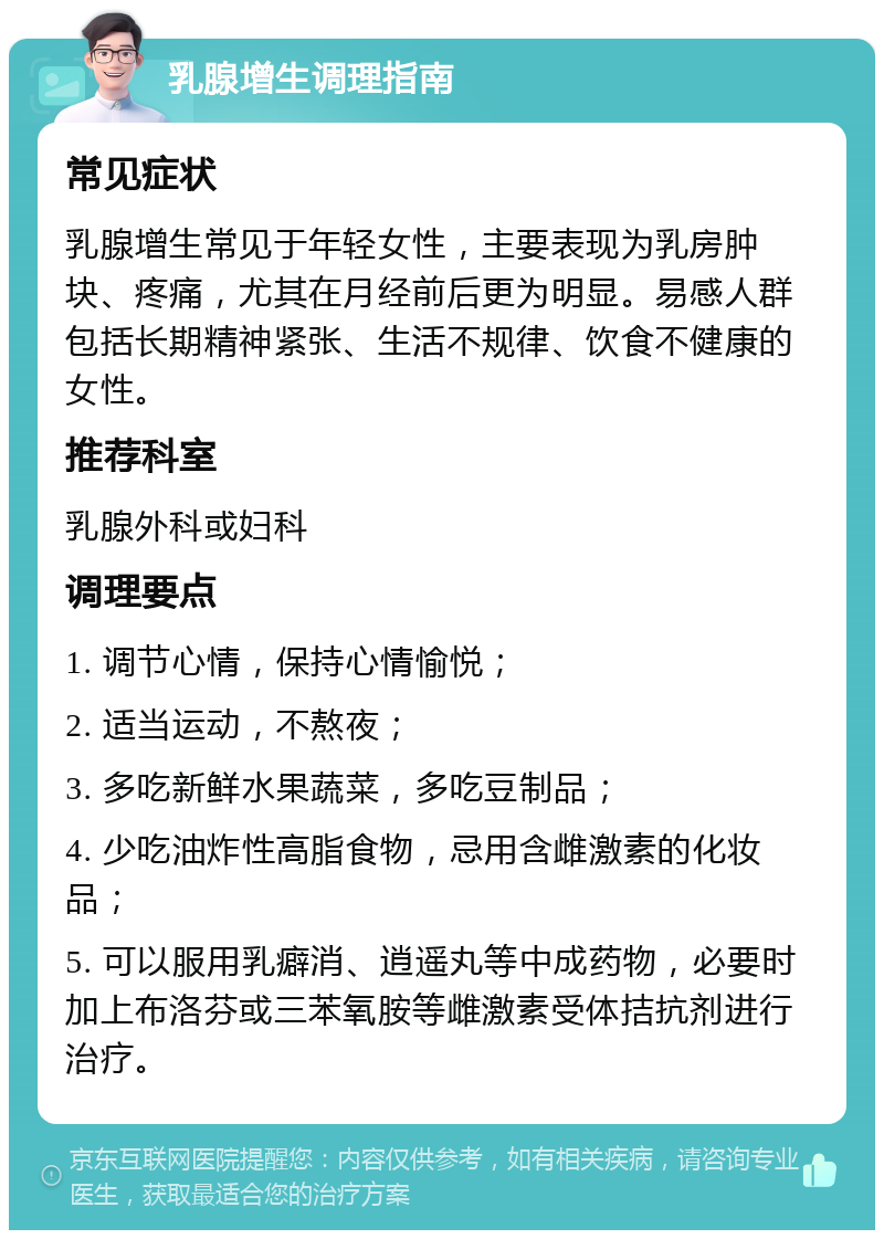 乳腺增生调理指南 常见症状 乳腺增生常见于年轻女性，主要表现为乳房肿块、疼痛，尤其在月经前后更为明显。易感人群包括长期精神紧张、生活不规律、饮食不健康的女性。 推荐科室 乳腺外科或妇科 调理要点 1. 调节心情，保持心情愉悦； 2. 适当运动，不熬夜； 3. 多吃新鲜水果蔬菜，多吃豆制品； 4. 少吃油炸性高脂食物，忌用含雌激素的化妆品； 5. 可以服用乳癖消、逍遥丸等中成药物，必要时加上布洛芬或三苯氧胺等雌激素受体拮抗剂进行治疗。