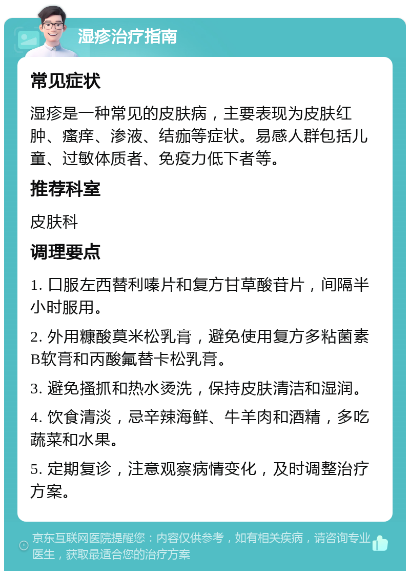 湿疹治疗指南 常见症状 湿疹是一种常见的皮肤病，主要表现为皮肤红肿、瘙痒、渗液、结痂等症状。易感人群包括儿童、过敏体质者、免疫力低下者等。 推荐科室 皮肤科 调理要点 1. 口服左西替利嗪片和复方甘草酸苷片，间隔半小时服用。 2. 外用糠酸莫米松乳膏，避免使用复方多粘菌素B软膏和丙酸氟替卡松乳膏。 3. 避免搔抓和热水烫洗，保持皮肤清洁和湿润。 4. 饮食清淡，忌辛辣海鲜、牛羊肉和酒精，多吃蔬菜和水果。 5. 定期复诊，注意观察病情变化，及时调整治疗方案。