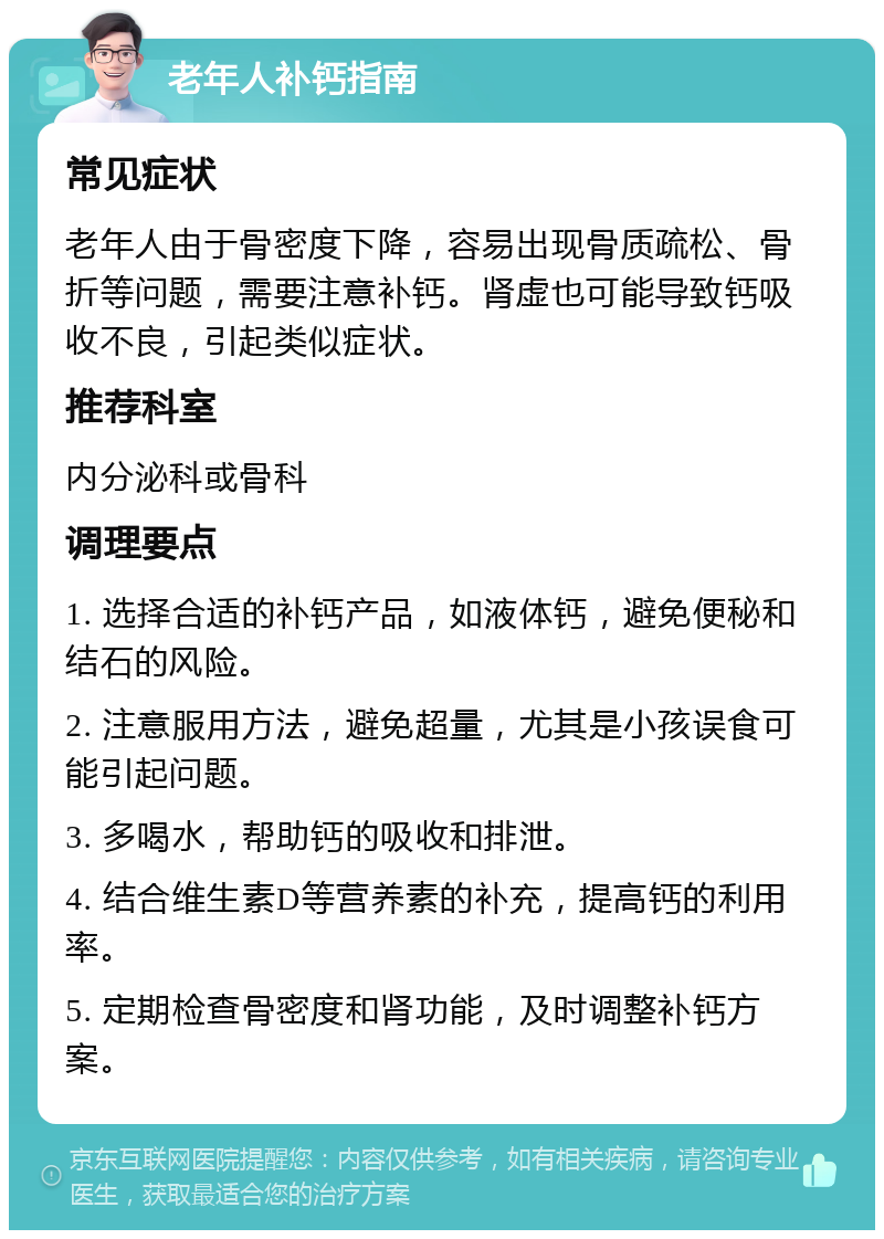 老年人补钙指南 常见症状 老年人由于骨密度下降，容易出现骨质疏松、骨折等问题，需要注意补钙。肾虚也可能导致钙吸收不良，引起类似症状。 推荐科室 内分泌科或骨科 调理要点 1. 选择合适的补钙产品，如液体钙，避免便秘和结石的风险。 2. 注意服用方法，避免超量，尤其是小孩误食可能引起问题。 3. 多喝水，帮助钙的吸收和排泄。 4. 结合维生素D等营养素的补充，提高钙的利用率。 5. 定期检查骨密度和肾功能，及时调整补钙方案。