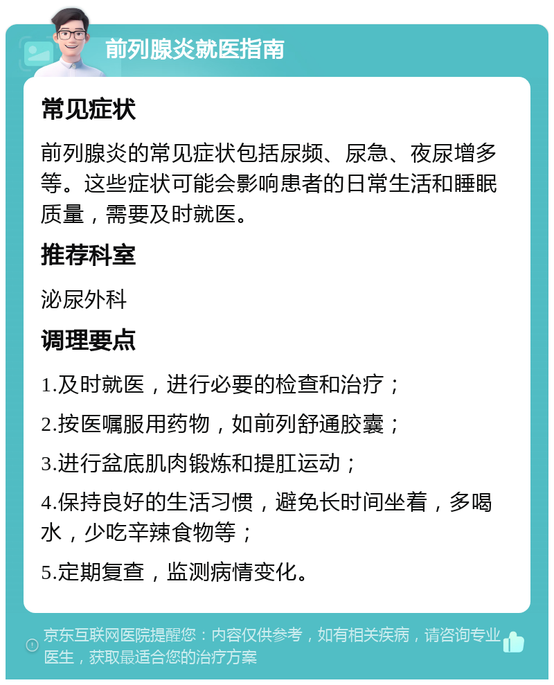 前列腺炎就医指南 常见症状 前列腺炎的常见症状包括尿频、尿急、夜尿增多等。这些症状可能会影响患者的日常生活和睡眠质量，需要及时就医。 推荐科室 泌尿外科 调理要点 1.及时就医，进行必要的检查和治疗； 2.按医嘱服用药物，如前列舒通胶囊； 3.进行盆底肌肉锻炼和提肛运动； 4.保持良好的生活习惯，避免长时间坐着，多喝水，少吃辛辣食物等； 5.定期复查，监测病情变化。