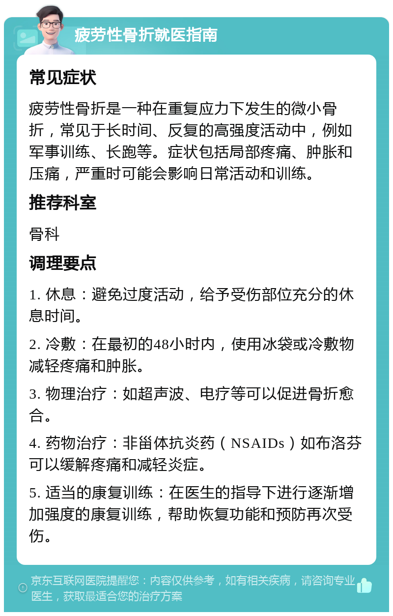 疲劳性骨折就医指南 常见症状 疲劳性骨折是一种在重复应力下发生的微小骨折，常见于长时间、反复的高强度活动中，例如军事训练、长跑等。症状包括局部疼痛、肿胀和压痛，严重时可能会影响日常活动和训练。 推荐科室 骨科 调理要点 1. 休息：避免过度活动，给予受伤部位充分的休息时间。 2. 冷敷：在最初的48小时内，使用冰袋或冷敷物减轻疼痛和肿胀。 3. 物理治疗：如超声波、电疗等可以促进骨折愈合。 4. 药物治疗：非甾体抗炎药（NSAIDs）如布洛芬可以缓解疼痛和减轻炎症。 5. 适当的康复训练：在医生的指导下进行逐渐增加强度的康复训练，帮助恢复功能和预防再次受伤。