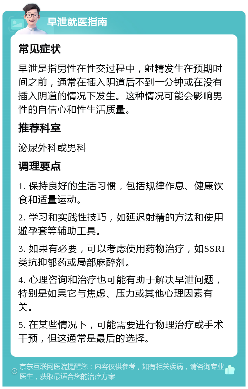 早泄就医指南 常见症状 早泄是指男性在性交过程中，射精发生在预期时间之前，通常在插入阴道后不到一分钟或在没有插入阴道的情况下发生。这种情况可能会影响男性的自信心和性生活质量。 推荐科室 泌尿外科或男科 调理要点 1. 保持良好的生活习惯，包括规律作息、健康饮食和适量运动。 2. 学习和实践性技巧，如延迟射精的方法和使用避孕套等辅助工具。 3. 如果有必要，可以考虑使用药物治疗，如SSRI类抗抑郁药或局部麻醉剂。 4. 心理咨询和治疗也可能有助于解决早泄问题，特别是如果它与焦虑、压力或其他心理因素有关。 5. 在某些情况下，可能需要进行物理治疗或手术干预，但这通常是最后的选择。