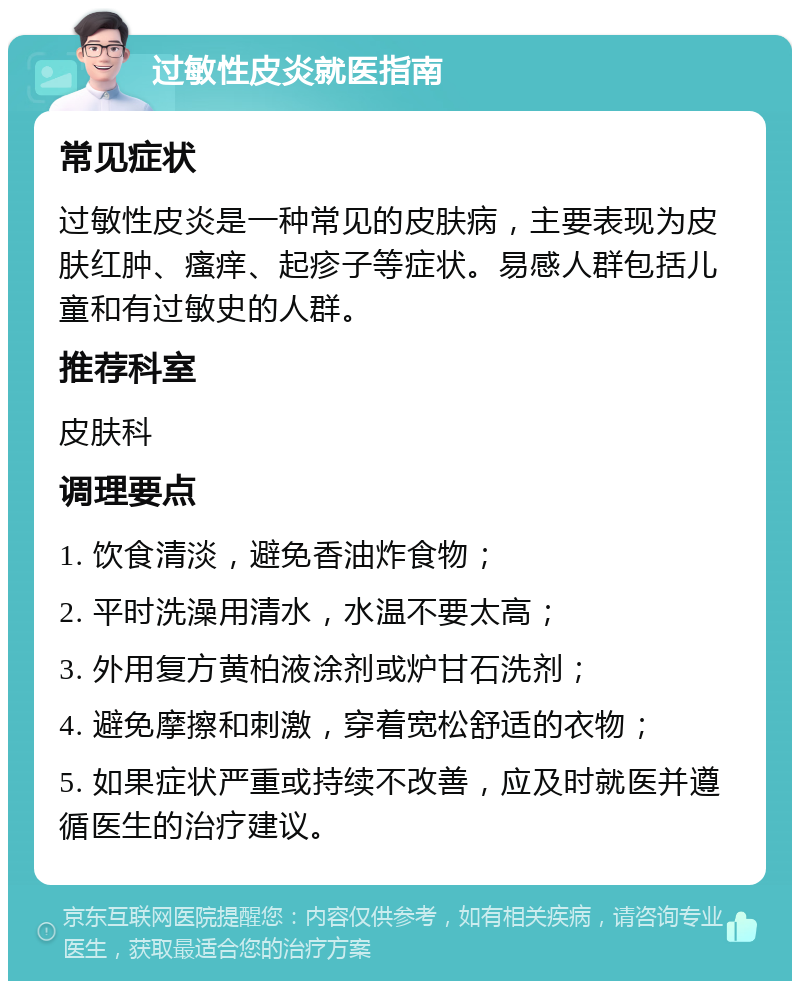 过敏性皮炎就医指南 常见症状 过敏性皮炎是一种常见的皮肤病，主要表现为皮肤红肿、瘙痒、起疹子等症状。易感人群包括儿童和有过敏史的人群。 推荐科室 皮肤科 调理要点 1. 饮食清淡，避免香油炸食物； 2. 平时洗澡用清水，水温不要太高； 3. 外用复方黄柏液涂剂或炉甘石洗剂； 4. 避免摩擦和刺激，穿着宽松舒适的衣物； 5. 如果症状严重或持续不改善，应及时就医并遵循医生的治疗建议。