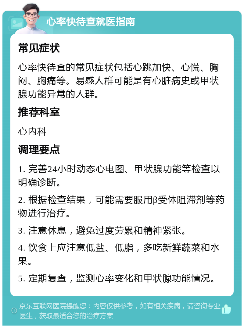 心率快待查就医指南 常见症状 心率快待查的常见症状包括心跳加快、心慌、胸闷、胸痛等。易感人群可能是有心脏病史或甲状腺功能异常的人群。 推荐科室 心内科 调理要点 1. 完善24小时动态心电图、甲状腺功能等检查以明确诊断。 2. 根据检查结果，可能需要服用β受体阻滞剂等药物进行治疗。 3. 注意休息，避免过度劳累和精神紧张。 4. 饮食上应注意低盐、低脂，多吃新鲜蔬菜和水果。 5. 定期复查，监测心率变化和甲状腺功能情况。