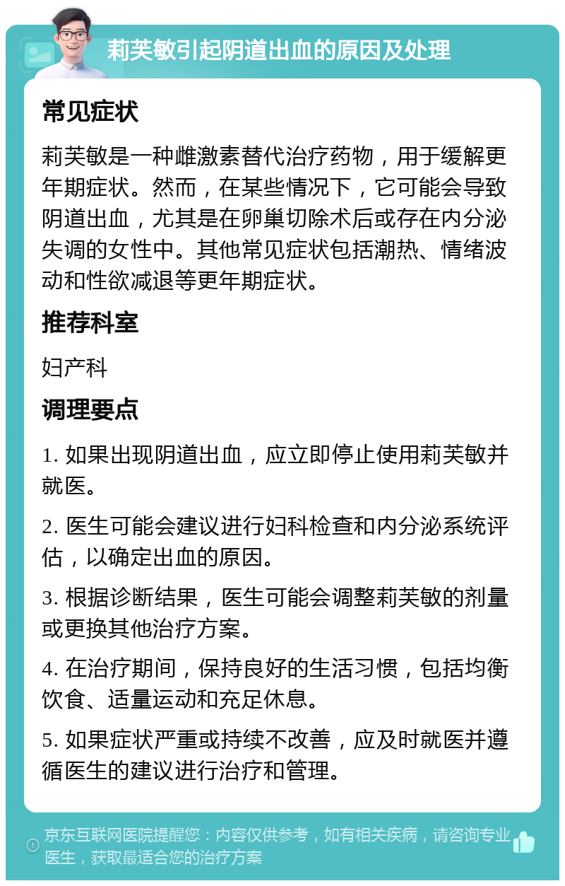 莉芙敏引起阴道出血的原因及处理 常见症状 莉芙敏是一种雌激素替代治疗药物，用于缓解更年期症状。然而，在某些情况下，它可能会导致阴道出血，尤其是在卵巢切除术后或存在内分泌失调的女性中。其他常见症状包括潮热、情绪波动和性欲减退等更年期症状。 推荐科室 妇产科 调理要点 1. 如果出现阴道出血，应立即停止使用莉芙敏并就医。 2. 医生可能会建议进行妇科检查和内分泌系统评估，以确定出血的原因。 3. 根据诊断结果，医生可能会调整莉芙敏的剂量或更换其他治疗方案。 4. 在治疗期间，保持良好的生活习惯，包括均衡饮食、适量运动和充足休息。 5. 如果症状严重或持续不改善，应及时就医并遵循医生的建议进行治疗和管理。