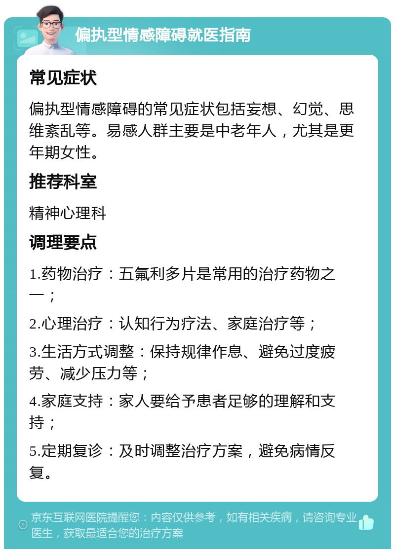 偏执型情感障碍就医指南 常见症状 偏执型情感障碍的常见症状包括妄想、幻觉、思维紊乱等。易感人群主要是中老年人，尤其是更年期女性。 推荐科室 精神心理科 调理要点 1.药物治疗：五氟利多片是常用的治疗药物之一； 2.心理治疗：认知行为疗法、家庭治疗等； 3.生活方式调整：保持规律作息、避免过度疲劳、减少压力等； 4.家庭支持：家人要给予患者足够的理解和支持； 5.定期复诊：及时调整治疗方案，避免病情反复。