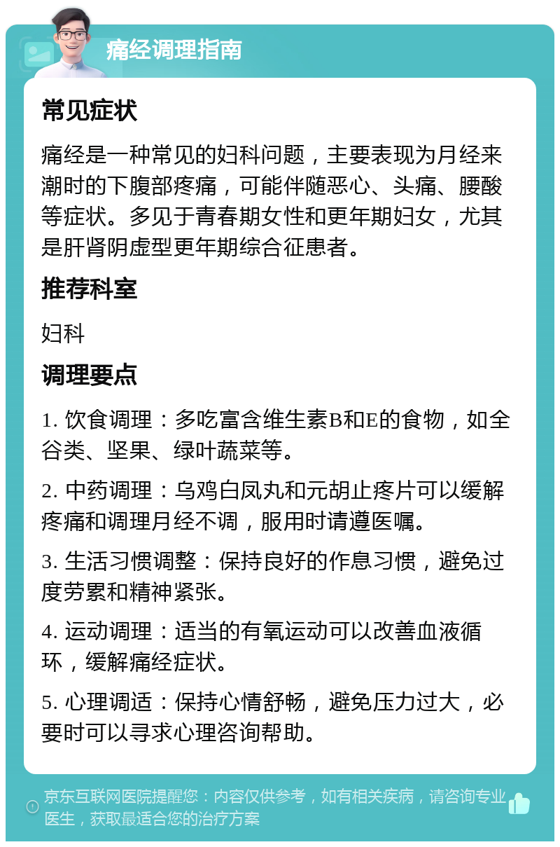 痛经调理指南 常见症状 痛经是一种常见的妇科问题，主要表现为月经来潮时的下腹部疼痛，可能伴随恶心、头痛、腰酸等症状。多见于青春期女性和更年期妇女，尤其是肝肾阴虚型更年期综合征患者。 推荐科室 妇科 调理要点 1. 饮食调理：多吃富含维生素B和E的食物，如全谷类、坚果、绿叶蔬菜等。 2. 中药调理：乌鸡白凤丸和元胡止疼片可以缓解疼痛和调理月经不调，服用时请遵医嘱。 3. 生活习惯调整：保持良好的作息习惯，避免过度劳累和精神紧张。 4. 运动调理：适当的有氧运动可以改善血液循环，缓解痛经症状。 5. 心理调适：保持心情舒畅，避免压力过大，必要时可以寻求心理咨询帮助。