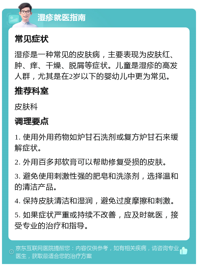 湿疹就医指南 常见症状 湿疹是一种常见的皮肤病，主要表现为皮肤红、肿、痒、干燥、脱屑等症状。儿童是湿疹的高发人群，尤其是在2岁以下的婴幼儿中更为常见。 推荐科室 皮肤科 调理要点 1. 使用外用药物如炉甘石洗剂或复方炉甘石来缓解症状。 2. 外用百多邦软膏可以帮助修复受损的皮肤。 3. 避免使用刺激性强的肥皂和洗涤剂，选择温和的清洁产品。 4. 保持皮肤清洁和湿润，避免过度摩擦和刺激。 5. 如果症状严重或持续不改善，应及时就医，接受专业的治疗和指导。