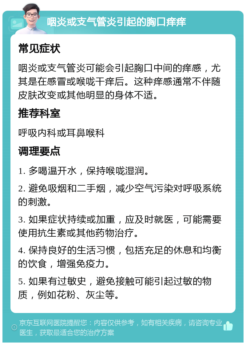 咽炎或支气管炎引起的胸口痒痒 常见症状 咽炎或支气管炎可能会引起胸口中间的痒感，尤其是在感冒或喉咙干痒后。这种痒感通常不伴随皮肤改变或其他明显的身体不适。 推荐科室 呼吸内科或耳鼻喉科 调理要点 1. 多喝温开水，保持喉咙湿润。 2. 避免吸烟和二手烟，减少空气污染对呼吸系统的刺激。 3. 如果症状持续或加重，应及时就医，可能需要使用抗生素或其他药物治疗。 4. 保持良好的生活习惯，包括充足的休息和均衡的饮食，增强免疫力。 5. 如果有过敏史，避免接触可能引起过敏的物质，例如花粉、灰尘等。