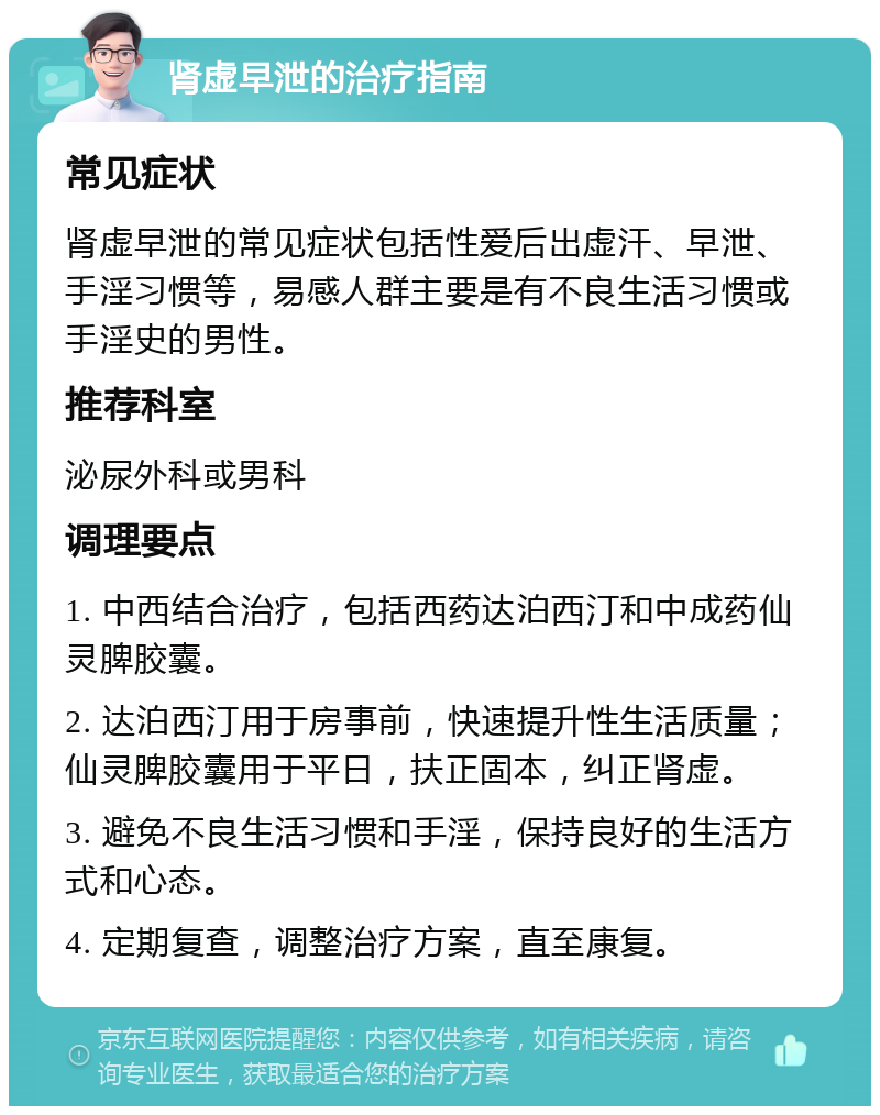 肾虚早泄的治疗指南 常见症状 肾虚早泄的常见症状包括性爱后出虚汗、早泄、手淫习惯等，易感人群主要是有不良生活习惯或手淫史的男性。 推荐科室 泌尿外科或男科 调理要点 1. 中西结合治疗，包括西药达泊西汀和中成药仙灵脾胶囊。 2. 达泊西汀用于房事前，快速提升性生活质量；仙灵脾胶囊用于平日，扶正固本，纠正肾虚。 3. 避免不良生活习惯和手淫，保持良好的生活方式和心态。 4. 定期复查，调整治疗方案，直至康复。