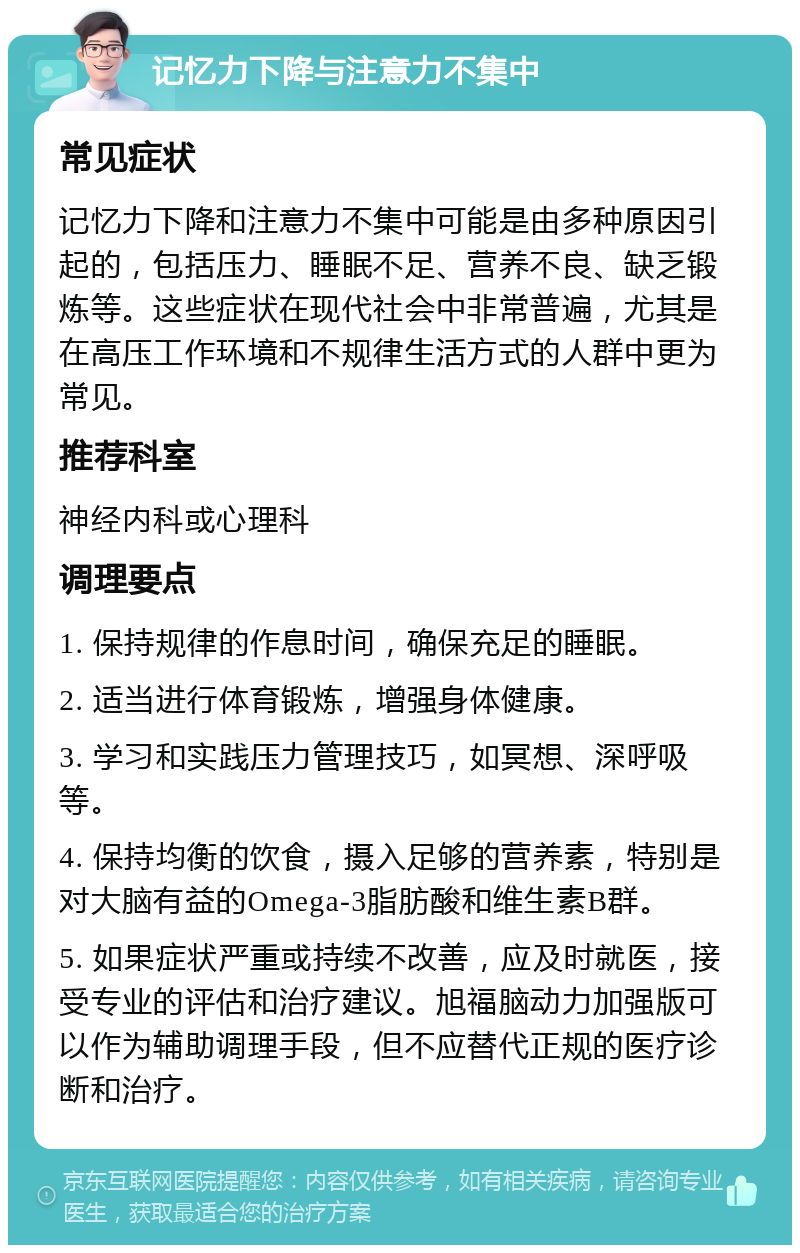 记忆力下降与注意力不集中 常见症状 记忆力下降和注意力不集中可能是由多种原因引起的，包括压力、睡眠不足、营养不良、缺乏锻炼等。这些症状在现代社会中非常普遍，尤其是在高压工作环境和不规律生活方式的人群中更为常见。 推荐科室 神经内科或心理科 调理要点 1. 保持规律的作息时间，确保充足的睡眠。 2. 适当进行体育锻炼，增强身体健康。 3. 学习和实践压力管理技巧，如冥想、深呼吸等。 4. 保持均衡的饮食，摄入足够的营养素，特别是对大脑有益的Omega-3脂肪酸和维生素B群。 5. 如果症状严重或持续不改善，应及时就医，接受专业的评估和治疗建议。旭福脑动力加强版可以作为辅助调理手段，但不应替代正规的医疗诊断和治疗。