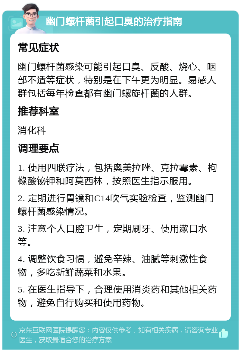 幽门螺杆菌引起口臭的治疗指南 常见症状 幽门螺杆菌感染可能引起口臭、反酸、烧心、咽部不适等症状，特别是在下午更为明显。易感人群包括每年检查都有幽门螺旋杆菌的人群。 推荐科室 消化科 调理要点 1. 使用四联疗法，包括奥美拉唑、克拉霉素、枸橼酸铋钾和阿莫西林，按照医生指示服用。 2. 定期进行胃镜和C14吹气实验检查，监测幽门螺杆菌感染情况。 3. 注意个人口腔卫生，定期刷牙、使用漱口水等。 4. 调整饮食习惯，避免辛辣、油腻等刺激性食物，多吃新鲜蔬菜和水果。 5. 在医生指导下，合理使用消炎药和其他相关药物，避免自行购买和使用药物。