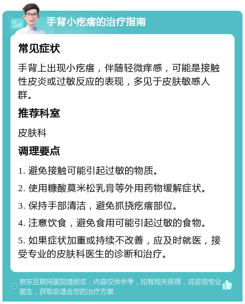 手背小疙瘩的治疗指南 常见症状 手背上出现小疙瘩，伴随轻微痒感，可能是接触性皮炎或过敏反应的表现，多见于皮肤敏感人群。 推荐科室 皮肤科 调理要点 1. 避免接触可能引起过敏的物质。 2. 使用糠酸莫米松乳膏等外用药物缓解症状。 3. 保持手部清洁，避免抓挠疙瘩部位。 4. 注意饮食，避免食用可能引起过敏的食物。 5. 如果症状加重或持续不改善，应及时就医，接受专业的皮肤科医生的诊断和治疗。