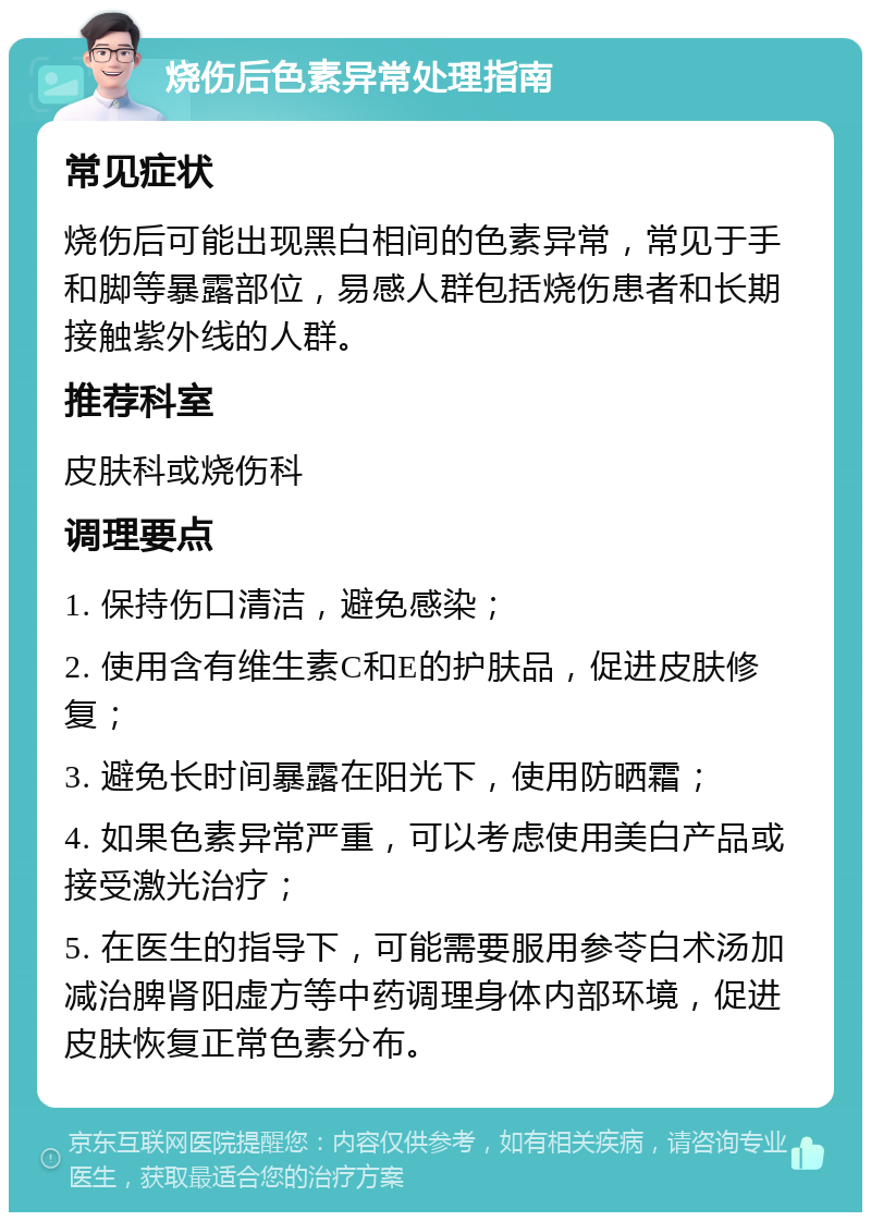 烧伤后色素异常处理指南 常见症状 烧伤后可能出现黑白相间的色素异常，常见于手和脚等暴露部位，易感人群包括烧伤患者和长期接触紫外线的人群。 推荐科室 皮肤科或烧伤科 调理要点 1. 保持伤口清洁，避免感染； 2. 使用含有维生素C和E的护肤品，促进皮肤修复； 3. 避免长时间暴露在阳光下，使用防晒霜； 4. 如果色素异常严重，可以考虑使用美白产品或接受激光治疗； 5. 在医生的指导下，可能需要服用参苓白术汤加减治脾肾阳虚方等中药调理身体内部环境，促进皮肤恢复正常色素分布。