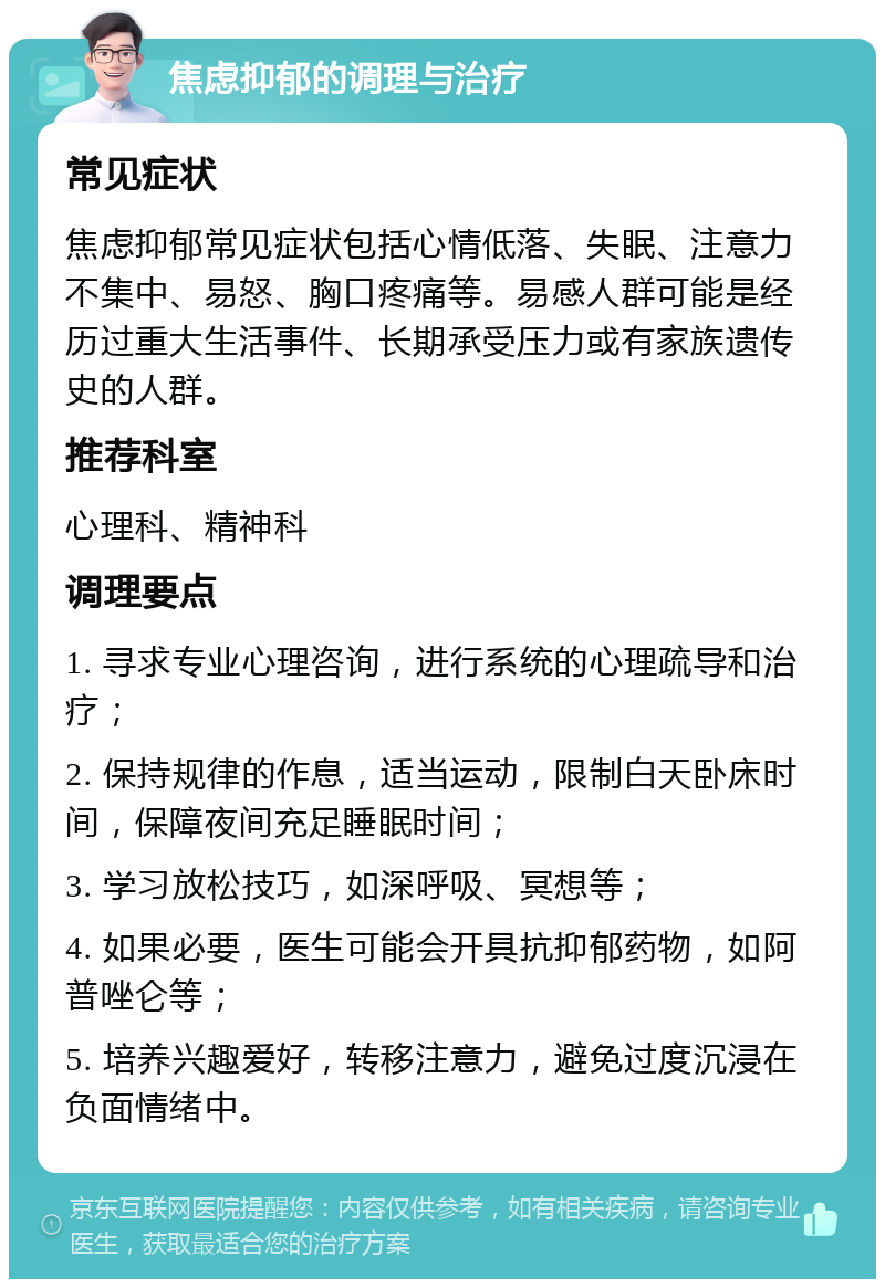 焦虑抑郁的调理与治疗 常见症状 焦虑抑郁常见症状包括心情低落、失眠、注意力不集中、易怒、胸口疼痛等。易感人群可能是经历过重大生活事件、长期承受压力或有家族遗传史的人群。 推荐科室 心理科、精神科 调理要点 1. 寻求专业心理咨询，进行系统的心理疏导和治疗； 2. 保持规律的作息，适当运动，限制白天卧床时间，保障夜间充足睡眠时间； 3. 学习放松技巧，如深呼吸、冥想等； 4. 如果必要，医生可能会开具抗抑郁药物，如阿普唑仑等； 5. 培养兴趣爱好，转移注意力，避免过度沉浸在负面情绪中。