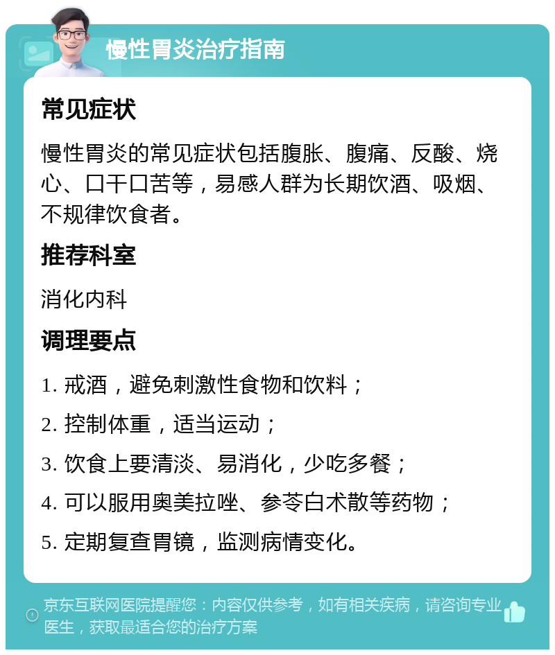 慢性胃炎治疗指南 常见症状 慢性胃炎的常见症状包括腹胀、腹痛、反酸、烧心、口干口苦等，易感人群为长期饮酒、吸烟、不规律饮食者。 推荐科室 消化内科 调理要点 1. 戒酒，避免刺激性食物和饮料； 2. 控制体重，适当运动； 3. 饮食上要清淡、易消化，少吃多餐； 4. 可以服用奥美拉唑、参苓白术散等药物； 5. 定期复查胃镜，监测病情变化。