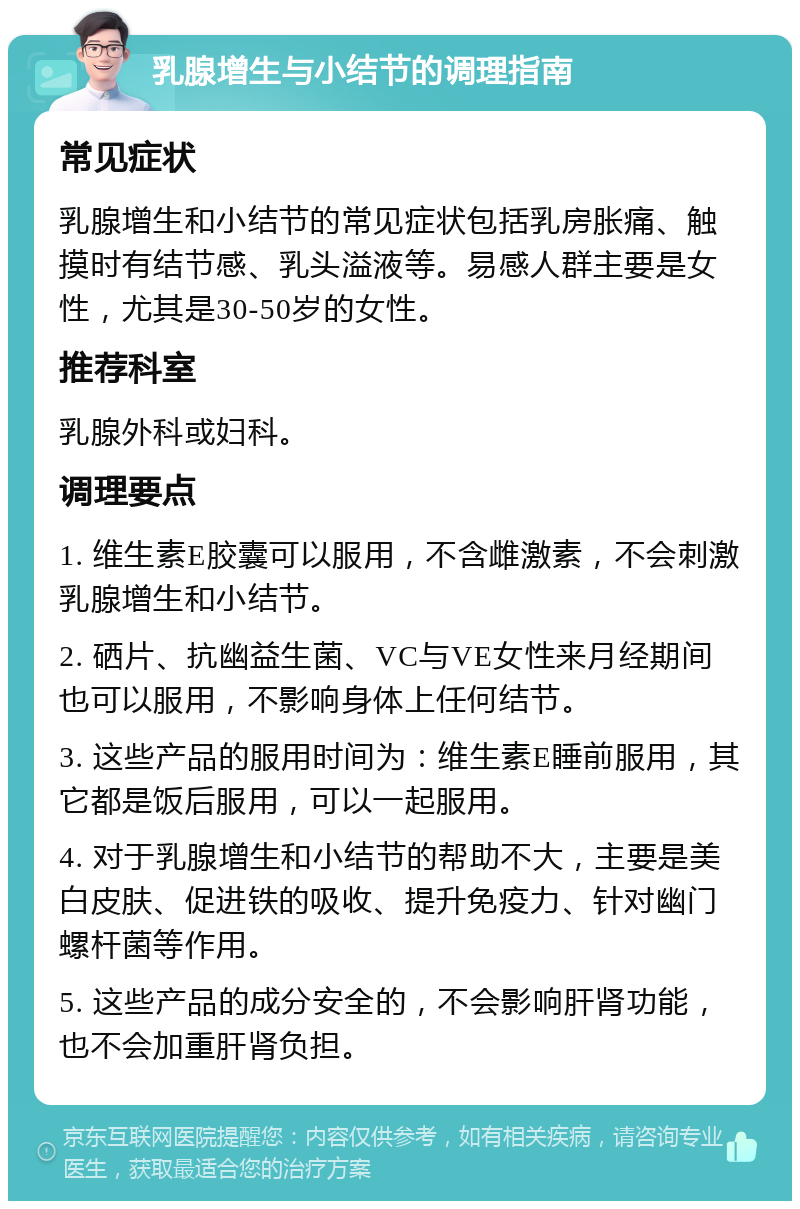 乳腺增生与小结节的调理指南 常见症状 乳腺增生和小结节的常见症状包括乳房胀痛、触摸时有结节感、乳头溢液等。易感人群主要是女性，尤其是30-50岁的女性。 推荐科室 乳腺外科或妇科。 调理要点 1. 维生素E胶囊可以服用，不含雌激素，不会刺激乳腺增生和小结节。 2. 硒片、抗幽益生菌、VC与VE女性来月经期间也可以服用，不影响身体上任何结节。 3. 这些产品的服用时间为：维生素E睡前服用，其它都是饭后服用，可以一起服用。 4. 对于乳腺增生和小结节的帮助不大，主要是美白皮肤、促进铁的吸收、提升免疫力、针对幽门螺杆菌等作用。 5. 这些产品的成分安全的，不会影响肝肾功能，也不会加重肝肾负担。