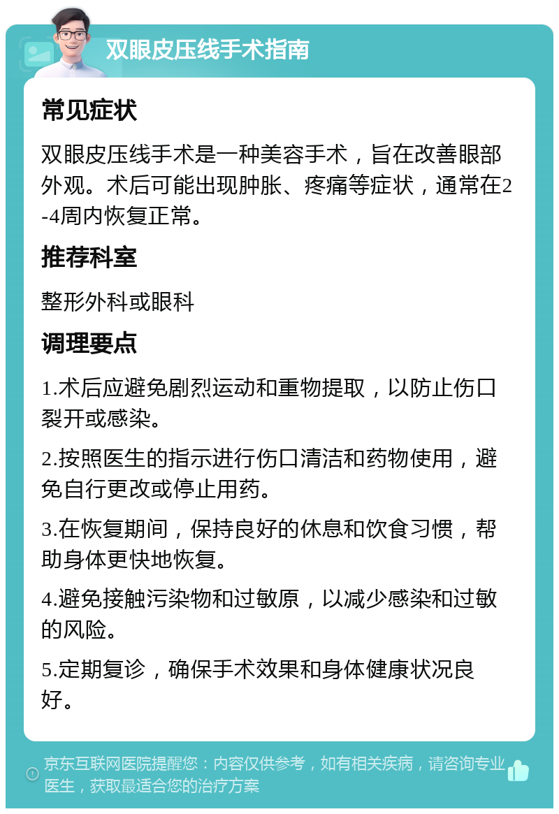 双眼皮压线手术指南 常见症状 双眼皮压线手术是一种美容手术，旨在改善眼部外观。术后可能出现肿胀、疼痛等症状，通常在2-4周内恢复正常。 推荐科室 整形外科或眼科 调理要点 1.术后应避免剧烈运动和重物提取，以防止伤口裂开或感染。 2.按照医生的指示进行伤口清洁和药物使用，避免自行更改或停止用药。 3.在恢复期间，保持良好的休息和饮食习惯，帮助身体更快地恢复。 4.避免接触污染物和过敏原，以减少感染和过敏的风险。 5.定期复诊，确保手术效果和身体健康状况良好。