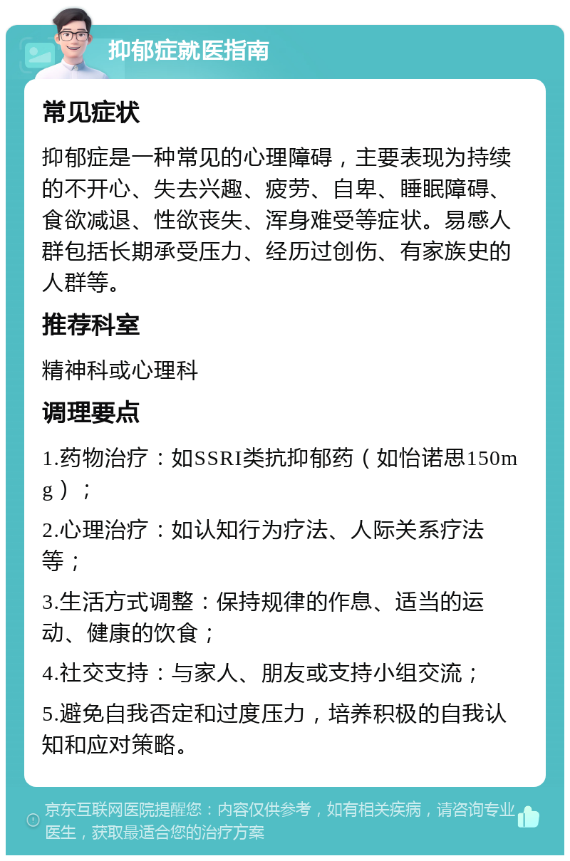 抑郁症就医指南 常见症状 抑郁症是一种常见的心理障碍，主要表现为持续的不开心、失去兴趣、疲劳、自卑、睡眠障碍、食欲减退、性欲丧失、浑身难受等症状。易感人群包括长期承受压力、经历过创伤、有家族史的人群等。 推荐科室 精神科或心理科 调理要点 1.药物治疗：如SSRI类抗抑郁药（如怡诺思150mg）； 2.心理治疗：如认知行为疗法、人际关系疗法等； 3.生活方式调整：保持规律的作息、适当的运动、健康的饮食； 4.社交支持：与家人、朋友或支持小组交流； 5.避免自我否定和过度压力，培养积极的自我认知和应对策略。