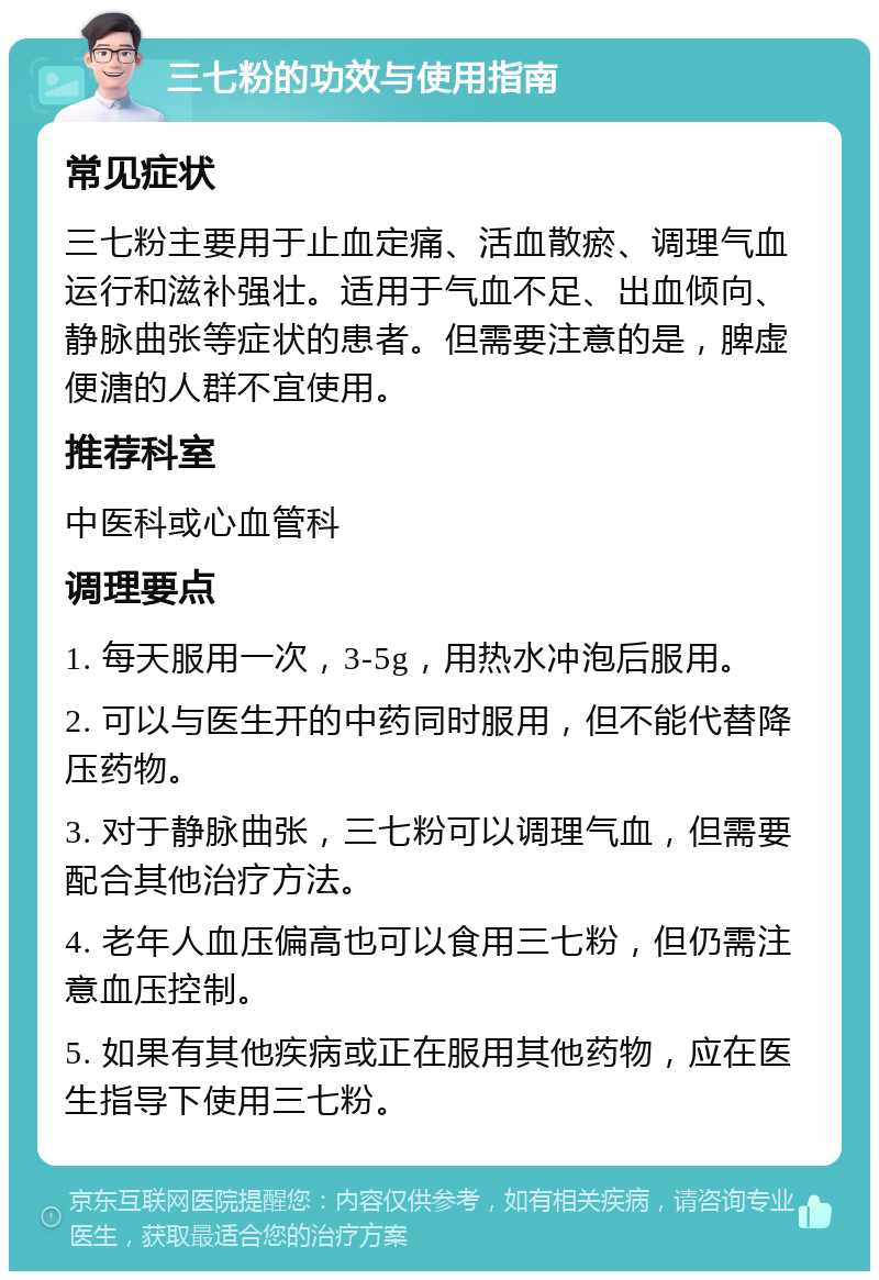 三七粉的功效与使用指南 常见症状 三七粉主要用于止血定痛、活血散瘀、调理气血运行和滋补强壮。适用于气血不足、出血倾向、静脉曲张等症状的患者。但需要注意的是，脾虚便溏的人群不宜使用。 推荐科室 中医科或心血管科 调理要点 1. 每天服用一次，3-5g，用热水冲泡后服用。 2. 可以与医生开的中药同时服用，但不能代替降压药物。 3. 对于静脉曲张，三七粉可以调理气血，但需要配合其他治疗方法。 4. 老年人血压偏高也可以食用三七粉，但仍需注意血压控制。 5. 如果有其他疾病或正在服用其他药物，应在医生指导下使用三七粉。