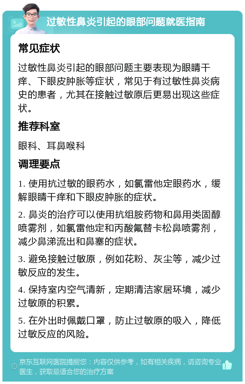 过敏性鼻炎引起的眼部问题就医指南 常见症状 过敏性鼻炎引起的眼部问题主要表现为眼睛干痒、下眼皮肿胀等症状，常见于有过敏性鼻炎病史的患者，尤其在接触过敏原后更易出现这些症状。 推荐科室 眼科、耳鼻喉科 调理要点 1. 使用抗过敏的眼药水，如氯雷他定眼药水，缓解眼睛干痒和下眼皮肿胀的症状。 2. 鼻炎的治疗可以使用抗组胺药物和鼻用类固醇喷雾剂，如氯雷他定和丙酸氟替卡松鼻喷雾剂，减少鼻涕流出和鼻塞的症状。 3. 避免接触过敏原，例如花粉、灰尘等，减少过敏反应的发生。 4. 保持室内空气清新，定期清洁家居环境，减少过敏原的积累。 5. 在外出时佩戴口罩，防止过敏原的吸入，降低过敏反应的风险。