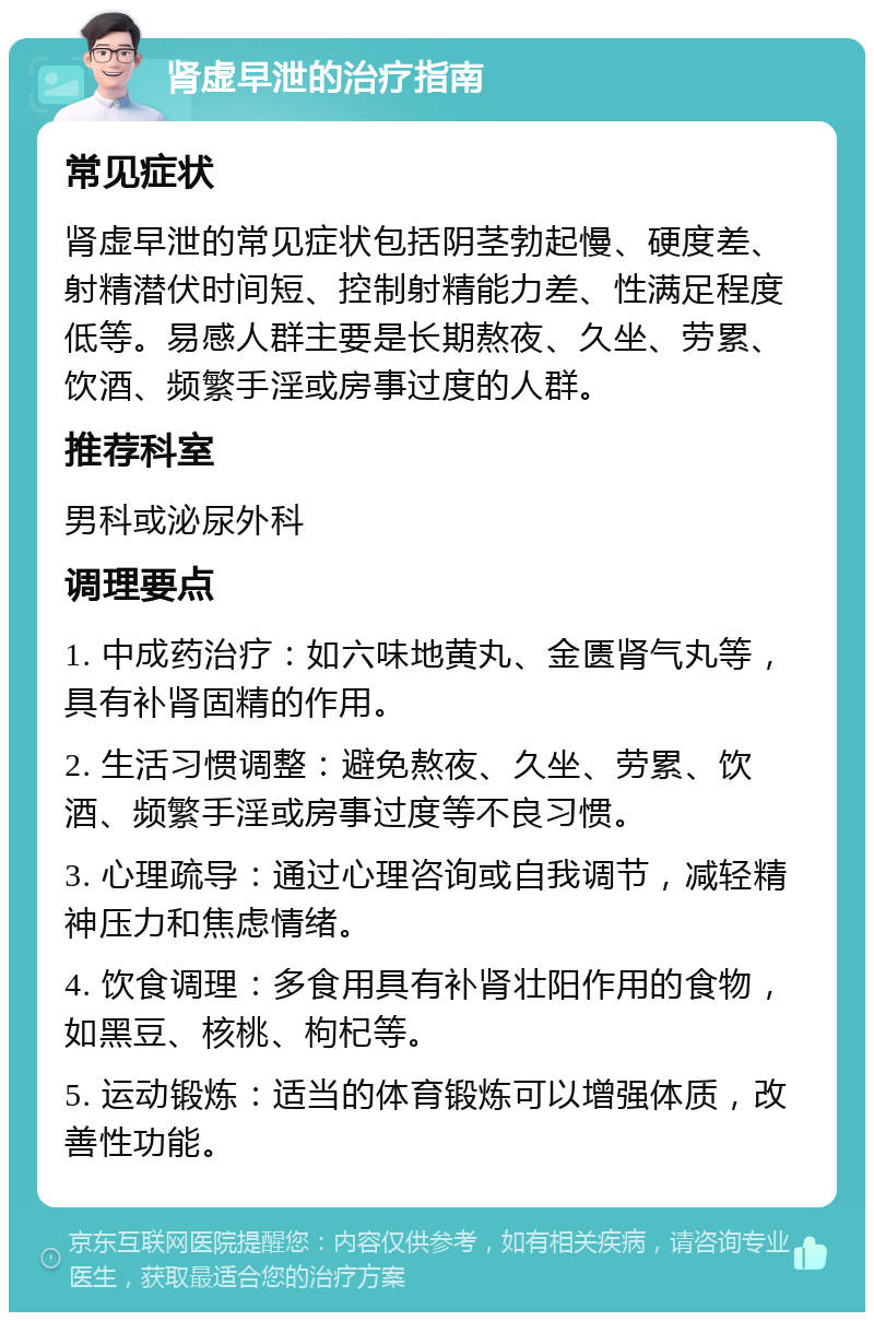 肾虚早泄的治疗指南 常见症状 肾虚早泄的常见症状包括阴茎勃起慢、硬度差、射精潜伏时间短、控制射精能力差、性满足程度低等。易感人群主要是长期熬夜、久坐、劳累、饮酒、频繁手淫或房事过度的人群。 推荐科室 男科或泌尿外科 调理要点 1. 中成药治疗：如六味地黄丸、金匮肾气丸等，具有补肾固精的作用。 2. 生活习惯调整：避免熬夜、久坐、劳累、饮酒、频繁手淫或房事过度等不良习惯。 3. 心理疏导：通过心理咨询或自我调节，减轻精神压力和焦虑情绪。 4. 饮食调理：多食用具有补肾壮阳作用的食物，如黑豆、核桃、枸杞等。 5. 运动锻炼：适当的体育锻炼可以增强体质，改善性功能。