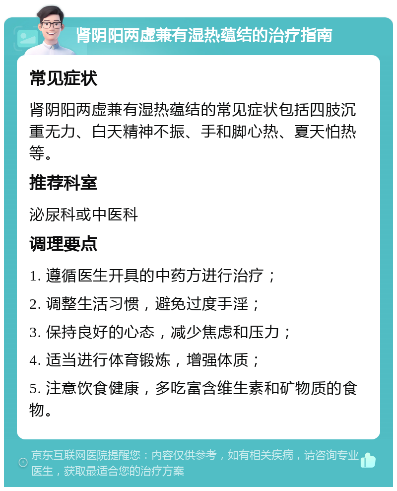 肾阴阳两虚兼有湿热蕴结的治疗指南 常见症状 肾阴阳两虚兼有湿热蕴结的常见症状包括四肢沉重无力、白天精神不振、手和脚心热、夏天怕热等。 推荐科室 泌尿科或中医科 调理要点 1. 遵循医生开具的中药方进行治疗； 2. 调整生活习惯，避免过度手淫； 3. 保持良好的心态，减少焦虑和压力； 4. 适当进行体育锻炼，增强体质； 5. 注意饮食健康，多吃富含维生素和矿物质的食物。