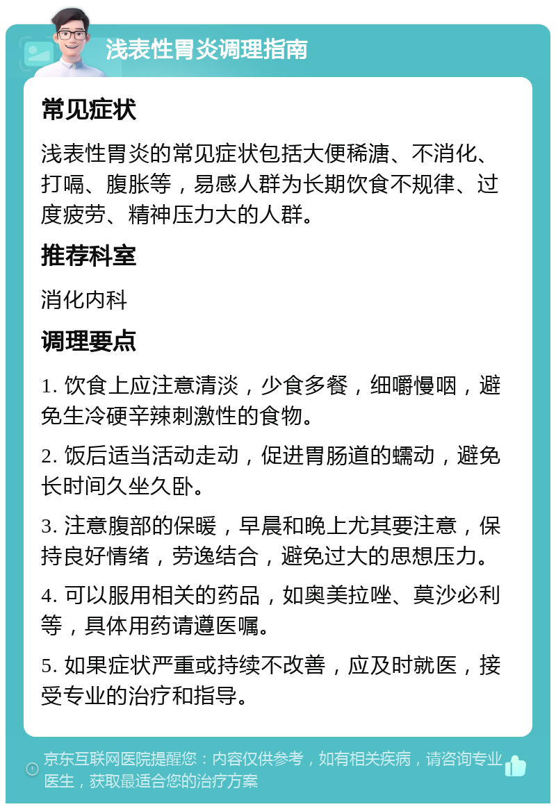 浅表性胃炎调理指南 常见症状 浅表性胃炎的常见症状包括大便稀溏、不消化、打嗝、腹胀等，易感人群为长期饮食不规律、过度疲劳、精神压力大的人群。 推荐科室 消化内科 调理要点 1. 饮食上应注意清淡，少食多餐，细嚼慢咽，避免生冷硬辛辣刺激性的食物。 2. 饭后适当活动走动，促进胃肠道的蠕动，避免长时间久坐久卧。 3. 注意腹部的保暖，早晨和晚上尤其要注意，保持良好情绪，劳逸结合，避免过大的思想压力。 4. 可以服用相关的药品，如奥美拉唑、莫沙必利等，具体用药请遵医嘱。 5. 如果症状严重或持续不改善，应及时就医，接受专业的治疗和指导。