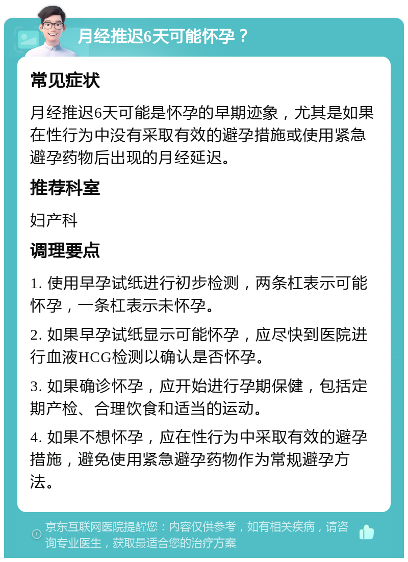 月经推迟6天可能怀孕？ 常见症状 月经推迟6天可能是怀孕的早期迹象，尤其是如果在性行为中没有采取有效的避孕措施或使用紧急避孕药物后出现的月经延迟。 推荐科室 妇产科 调理要点 1. 使用早孕试纸进行初步检测，两条杠表示可能怀孕，一条杠表示未怀孕。 2. 如果早孕试纸显示可能怀孕，应尽快到医院进行血液HCG检测以确认是否怀孕。 3. 如果确诊怀孕，应开始进行孕期保健，包括定期产检、合理饮食和适当的运动。 4. 如果不想怀孕，应在性行为中采取有效的避孕措施，避免使用紧急避孕药物作为常规避孕方法。