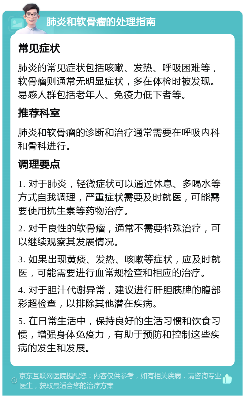 肺炎和软骨瘤的处理指南 常见症状 肺炎的常见症状包括咳嗽、发热、呼吸困难等，软骨瘤则通常无明显症状，多在体检时被发现。易感人群包括老年人、免疫力低下者等。 推荐科室 肺炎和软骨瘤的诊断和治疗通常需要在呼吸内科和骨科进行。 调理要点 1. 对于肺炎，轻微症状可以通过休息、多喝水等方式自我调理，严重症状需要及时就医，可能需要使用抗生素等药物治疗。 2. 对于良性的软骨瘤，通常不需要特殊治疗，可以继续观察其发展情况。 3. 如果出现黄痰、发热、咳嗽等症状，应及时就医，可能需要进行血常规检查和相应的治疗。 4. 对于胆汁代谢异常，建议进行肝胆胰脾的腹部彩超检查，以排除其他潜在疾病。 5. 在日常生活中，保持良好的生活习惯和饮食习惯，增强身体免疫力，有助于预防和控制这些疾病的发生和发展。