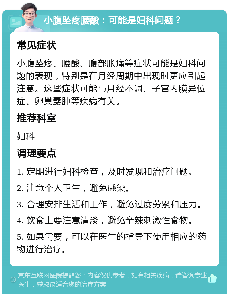 小腹坠疼腰酸：可能是妇科问题？ 常见症状 小腹坠疼、腰酸、腹部胀痛等症状可能是妇科问题的表现，特别是在月经周期中出现时更应引起注意。这些症状可能与月经不调、子宫内膜异位症、卵巢囊肿等疾病有关。 推荐科室 妇科 调理要点 1. 定期进行妇科检查，及时发现和治疗问题。 2. 注意个人卫生，避免感染。 3. 合理安排生活和工作，避免过度劳累和压力。 4. 饮食上要注意清淡，避免辛辣刺激性食物。 5. 如果需要，可以在医生的指导下使用相应的药物进行治疗。