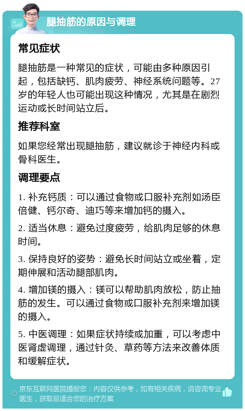 腿抽筋的原因与调理 常见症状 腿抽筋是一种常见的症状，可能由多种原因引起，包括缺钙、肌肉疲劳、神经系统问题等。27岁的年轻人也可能出现这种情况，尤其是在剧烈运动或长时间站立后。 推荐科室 如果您经常出现腿抽筋，建议就诊于神经内科或骨科医生。 调理要点 1. 补充钙质：可以通过食物或口服补充剂如汤臣倍健、钙尔奇、迪巧等来增加钙的摄入。 2. 适当休息：避免过度疲劳，给肌肉足够的休息时间。 3. 保持良好的姿势：避免长时间站立或坐着，定期伸展和活动腿部肌肉。 4. 增加镁的摄入：镁可以帮助肌肉放松，防止抽筋的发生。可以通过食物或口服补充剂来增加镁的摄入。 5. 中医调理：如果症状持续或加重，可以考虑中医肾虚调理，通过针灸、草药等方法来改善体质和缓解症状。