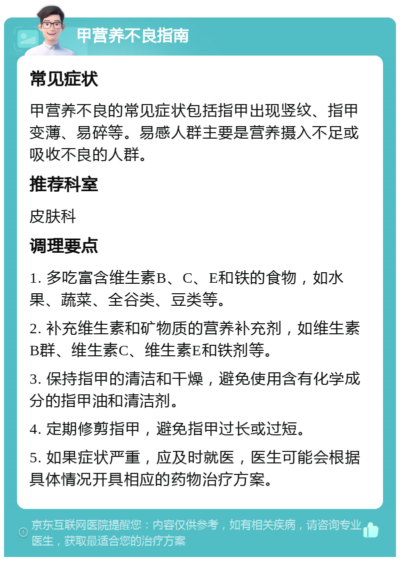 甲营养不良指南 常见症状 甲营养不良的常见症状包括指甲出现竖纹、指甲变薄、易碎等。易感人群主要是营养摄入不足或吸收不良的人群。 推荐科室 皮肤科 调理要点 1. 多吃富含维生素B、C、E和铁的食物，如水果、蔬菜、全谷类、豆类等。 2. 补充维生素和矿物质的营养补充剂，如维生素B群、维生素C、维生素E和铁剂等。 3. 保持指甲的清洁和干燥，避免使用含有化学成分的指甲油和清洁剂。 4. 定期修剪指甲，避免指甲过长或过短。 5. 如果症状严重，应及时就医，医生可能会根据具体情况开具相应的药物治疗方案。