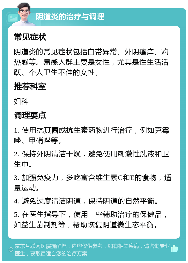 阴道炎的治疗与调理 常见症状 阴道炎的常见症状包括白带异常、外阴瘙痒、灼热感等。易感人群主要是女性，尤其是性生活活跃、个人卫生不佳的女性。 推荐科室 妇科 调理要点 1. 使用抗真菌或抗生素药物进行治疗，例如克霉唑、甲硝唑等。 2. 保持外阴清洁干燥，避免使用刺激性洗液和卫生巾。 3. 加强免疫力，多吃富含维生素C和E的食物，适量运动。 4. 避免过度清洁阴道，保持阴道的自然平衡。 5. 在医生指导下，使用一些辅助治疗的保健品，如益生菌制剂等，帮助恢复阴道微生态平衡。