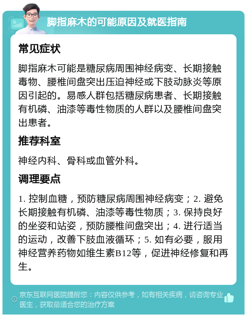 脚指麻木的可能原因及就医指南 常见症状 脚指麻木可能是糖尿病周围神经病变、长期接触毒物、腰椎间盘突出压迫神经或下肢动脉炎等原因引起的。易感人群包括糖尿病患者、长期接触有机磷、油漆等毒性物质的人群以及腰椎间盘突出患者。 推荐科室 神经内科、骨科或血管外科。 调理要点 1. 控制血糖，预防糖尿病周围神经病变；2. 避免长期接触有机磷、油漆等毒性物质；3. 保持良好的坐姿和站姿，预防腰椎间盘突出；4. 进行适当的运动，改善下肢血液循环；5. 如有必要，服用神经营养药物如维生素B12等，促进神经修复和再生。