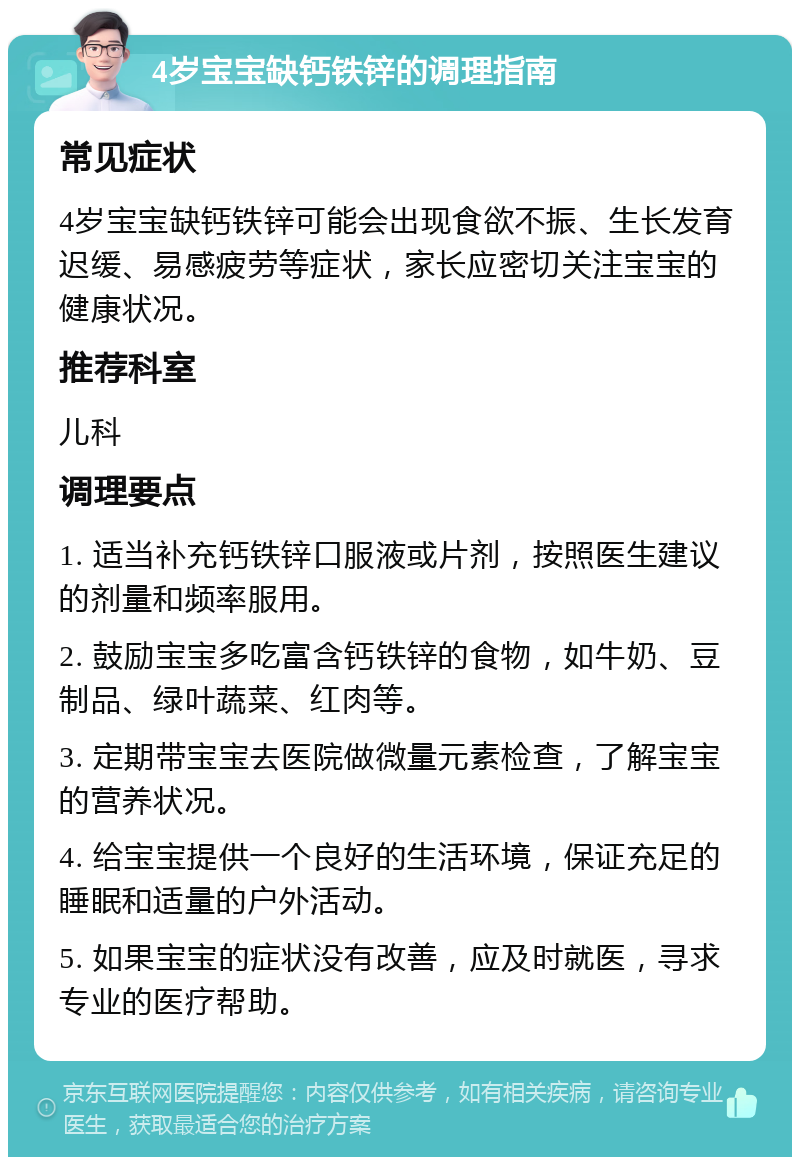 4岁宝宝缺钙铁锌的调理指南 常见症状 4岁宝宝缺钙铁锌可能会出现食欲不振、生长发育迟缓、易感疲劳等症状，家长应密切关注宝宝的健康状况。 推荐科室 儿科 调理要点 1. 适当补充钙铁锌口服液或片剂，按照医生建议的剂量和频率服用。 2. 鼓励宝宝多吃富含钙铁锌的食物，如牛奶、豆制品、绿叶蔬菜、红肉等。 3. 定期带宝宝去医院做微量元素检查，了解宝宝的营养状况。 4. 给宝宝提供一个良好的生活环境，保证充足的睡眠和适量的户外活动。 5. 如果宝宝的症状没有改善，应及时就医，寻求专业的医疗帮助。