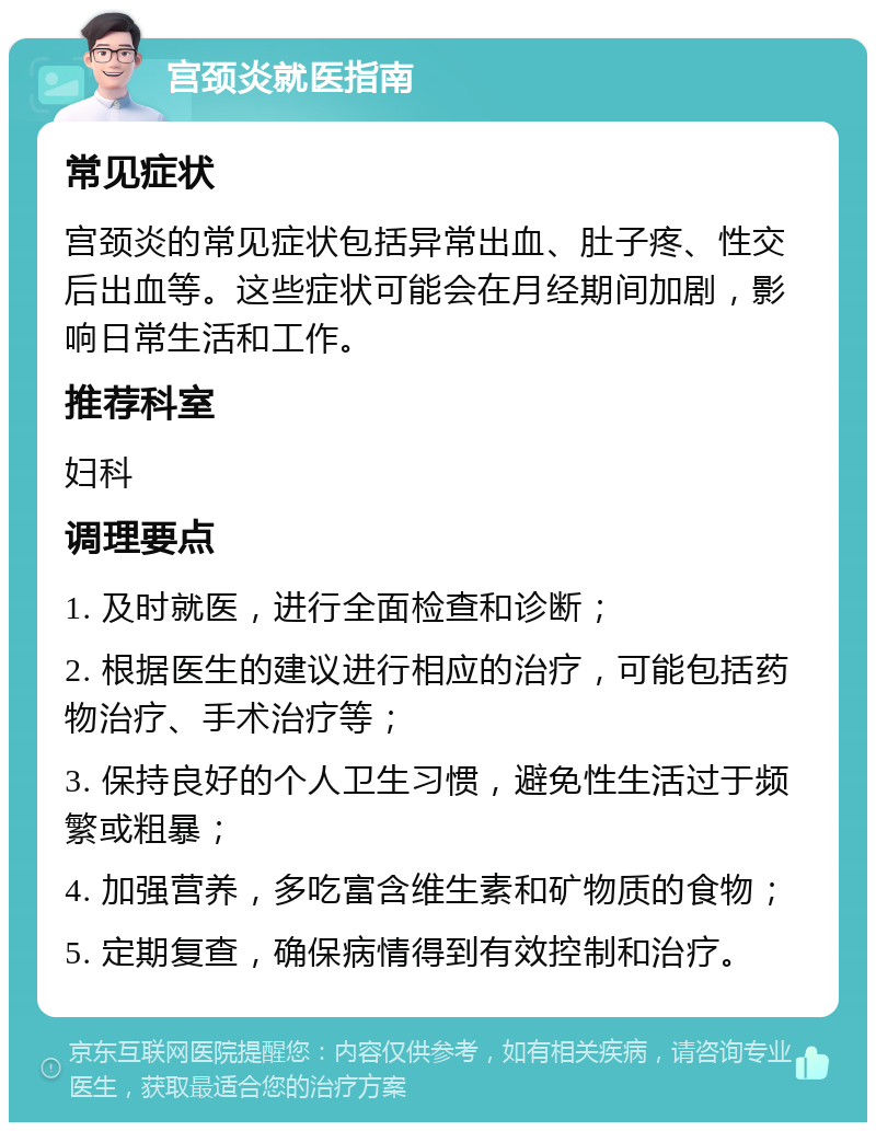 宫颈炎就医指南 常见症状 宫颈炎的常见症状包括异常出血、肚子疼、性交后出血等。这些症状可能会在月经期间加剧，影响日常生活和工作。 推荐科室 妇科 调理要点 1. 及时就医，进行全面检查和诊断； 2. 根据医生的建议进行相应的治疗，可能包括药物治疗、手术治疗等； 3. 保持良好的个人卫生习惯，避免性生活过于频繁或粗暴； 4. 加强营养，多吃富含维生素和矿物质的食物； 5. 定期复查，确保病情得到有效控制和治疗。