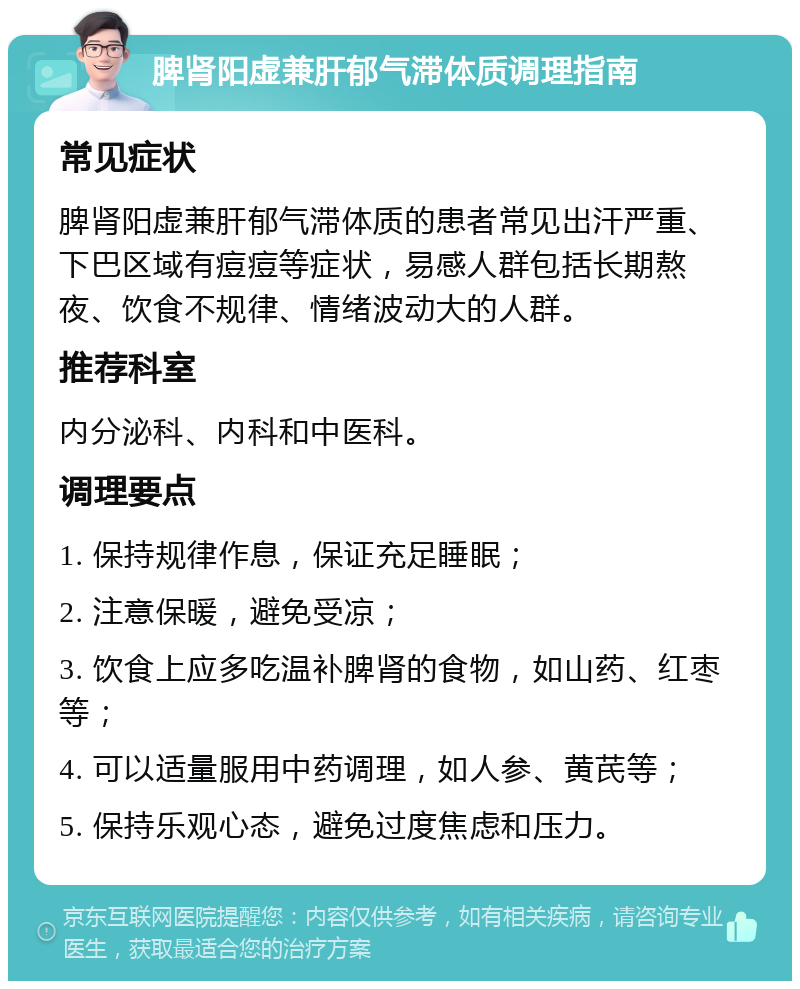 脾肾阳虚兼肝郁气滞体质调理指南 常见症状 脾肾阳虚兼肝郁气滞体质的患者常见出汗严重、下巴区域有痘痘等症状，易感人群包括长期熬夜、饮食不规律、情绪波动大的人群。 推荐科室 内分泌科、内科和中医科。 调理要点 1. 保持规律作息，保证充足睡眠； 2. 注意保暖，避免受凉； 3. 饮食上应多吃温补脾肾的食物，如山药、红枣等； 4. 可以适量服用中药调理，如人参、黄芪等； 5. 保持乐观心态，避免过度焦虑和压力。