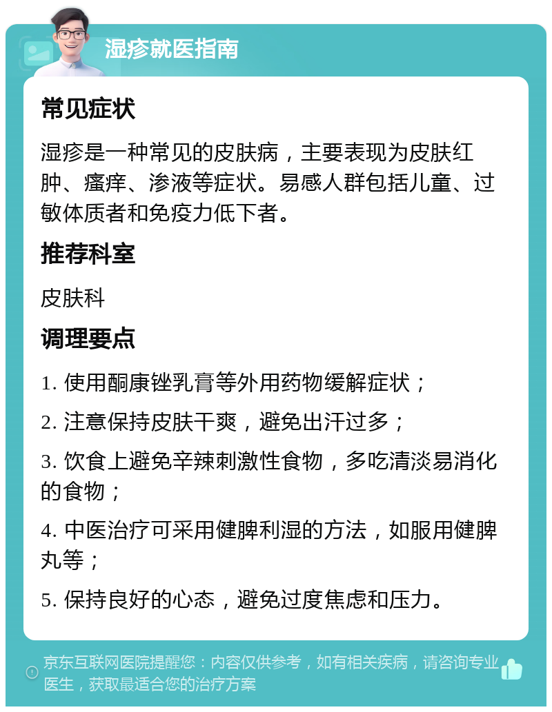 湿疹就医指南 常见症状 湿疹是一种常见的皮肤病，主要表现为皮肤红肿、瘙痒、渗液等症状。易感人群包括儿童、过敏体质者和免疫力低下者。 推荐科室 皮肤科 调理要点 1. 使用酮康锉乳膏等外用药物缓解症状； 2. 注意保持皮肤干爽，避免出汗过多； 3. 饮食上避免辛辣刺激性食物，多吃清淡易消化的食物； 4. 中医治疗可采用健脾利湿的方法，如服用健脾丸等； 5. 保持良好的心态，避免过度焦虑和压力。