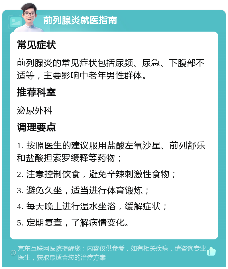 前列腺炎就医指南 常见症状 前列腺炎的常见症状包括尿频、尿急、下腹部不适等，主要影响中老年男性群体。 推荐科室 泌尿外科 调理要点 1. 按照医生的建议服用盐酸左氧沙星、前列舒乐和盐酸担索罗缓释等药物； 2. 注意控制饮食，避免辛辣刺激性食物； 3. 避免久坐，适当进行体育锻炼； 4. 每天晚上进行温水坐浴，缓解症状； 5. 定期复查，了解病情变化。