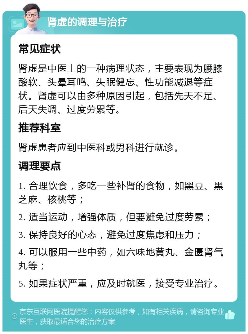 肾虚的调理与治疗 常见症状 肾虚是中医上的一种病理状态，主要表现为腰膝酸软、头晕耳鸣、失眠健忘、性功能减退等症状。肾虚可以由多种原因引起，包括先天不足、后天失调、过度劳累等。 推荐科室 肾虚患者应到中医科或男科进行就诊。 调理要点 1. 合理饮食，多吃一些补肾的食物，如黑豆、黑芝麻、核桃等； 2. 适当运动，增强体质，但要避免过度劳累； 3. 保持良好的心态，避免过度焦虑和压力； 4. 可以服用一些中药，如六味地黄丸、金匮肾气丸等； 5. 如果症状严重，应及时就医，接受专业治疗。