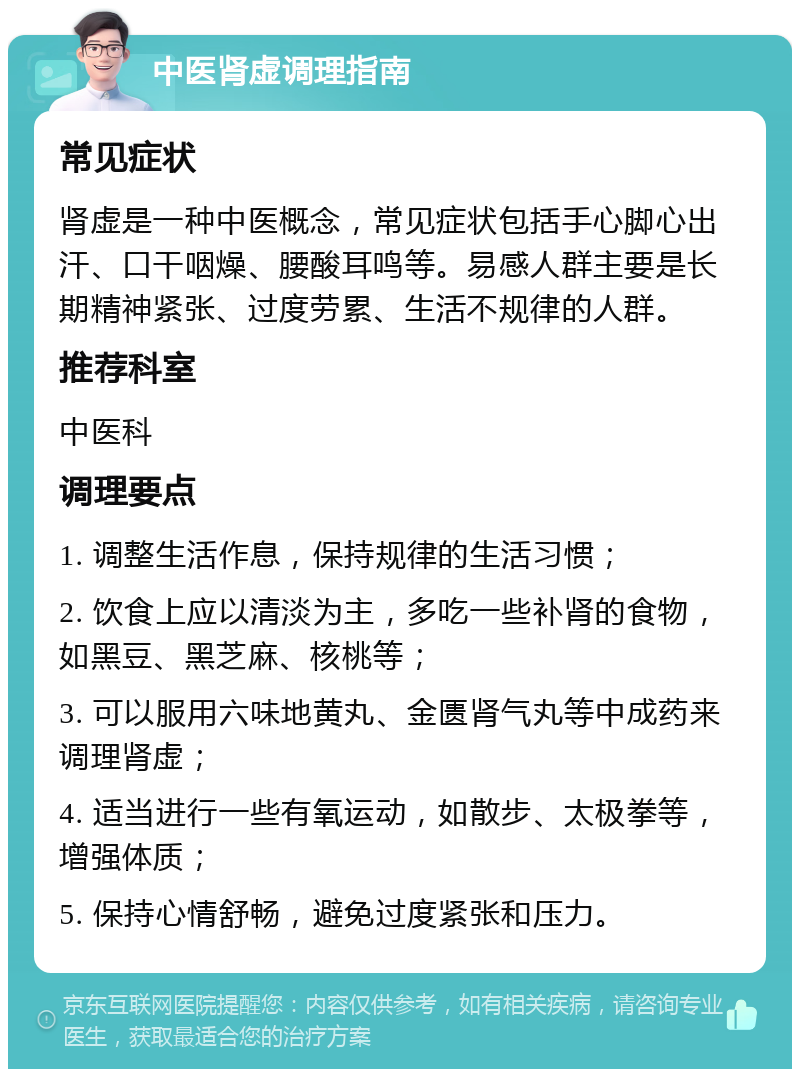 中医肾虚调理指南 常见症状 肾虚是一种中医概念，常见症状包括手心脚心出汗、口干咽燥、腰酸耳鸣等。易感人群主要是长期精神紧张、过度劳累、生活不规律的人群。 推荐科室 中医科 调理要点 1. 调整生活作息，保持规律的生活习惯； 2. 饮食上应以清淡为主，多吃一些补肾的食物，如黑豆、黑芝麻、核桃等； 3. 可以服用六味地黄丸、金匮肾气丸等中成药来调理肾虚； 4. 适当进行一些有氧运动，如散步、太极拳等，增强体质； 5. 保持心情舒畅，避免过度紧张和压力。