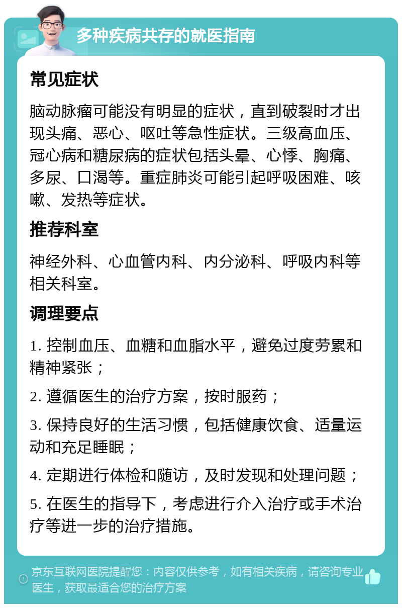 多种疾病共存的就医指南 常见症状 脑动脉瘤可能没有明显的症状，直到破裂时才出现头痛、恶心、呕吐等急性症状。三级高血压、冠心病和糖尿病的症状包括头晕、心悸、胸痛、多尿、口渴等。重症肺炎可能引起呼吸困难、咳嗽、发热等症状。 推荐科室 神经外科、心血管内科、内分泌科、呼吸内科等相关科室。 调理要点 1. 控制血压、血糖和血脂水平，避免过度劳累和精神紧张； 2. 遵循医生的治疗方案，按时服药； 3. 保持良好的生活习惯，包括健康饮食、适量运动和充足睡眠； 4. 定期进行体检和随访，及时发现和处理问题； 5. 在医生的指导下，考虑进行介入治疗或手术治疗等进一步的治疗措施。